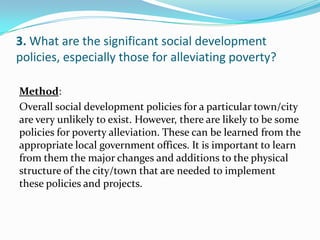 3. What are the significant social development
policies, especially those for alleviating poverty?
:Method
Overall social development policies for a particular town/city
are very unlikely to exist. However, there are likely to be some
policies for poverty alleviation. These can be learned from the
appropriate local government offices. It is important to learn
from them the major changes and additions to the physical
structure of the city/town that are needed to implement
these policies and projects.
 