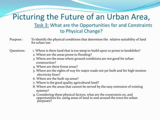 Picturing the Future of an Urban Area,
Task 3: What are the Opportunities for and Constraints
to Physical Change?
Purpose : To identify the physical conditions that determine the relative suitability of land
for urban use.
Questions: 1. Where is there land that is too steep to build upon or prone to landslides?
2. Where are the areas prone to flooding?
3. Where are the areas where ground conditions are not good for urban
construction?
4. Where are there forest areas?
5. Where are the rights of way for major roads not yet built and for high-tension
electricity lines?
6. Where are the built-up areas?
7. Where is the good quality agricultural land?
8. Where are the areas that cannot be served by the easy extension of existing
systems?
9. Considering these physical factors, what are the constraints on, and
opportunities for, using areas of land in and around the town for urban
purposes?
 