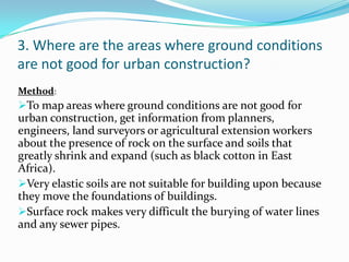 3. Where are the areas where ground conditions
are not good for urban construction?
Method:
To map areas where ground conditions are not good for
urban construction, get information from planners,
engineers, land surveyors or agricultural extension workers
about the presence of rock on the surface and soils that
greatly shrink and expand (such as black cotton in East
Africa).
Very elastic soils are not suitable for building upon because
they move the foundations of buildings.
Surface rock makes very difficult the burying of water lines
and any sewer pipes.
 