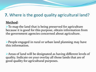 7. Where is the good quality agricultural land?
Method:
To map the land that is being preserved for agriculture
because it is good for this purpose, obtain information from
the government agencies concerned about agriculture.
People engaged in rural or urban land planning may have
this information.
Areas of land will be designated as having different levels of
quality. Indicate on your overlay all those lands that are of
good quality for agricultural purposes.
 