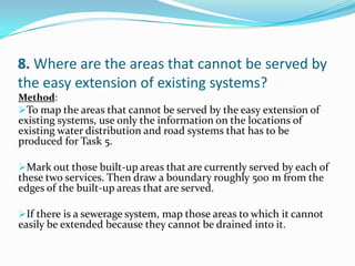 8. Where are the areas that cannot be served by
the easy extension of existing systems?
Method:
To map the areas that cannot be served by the easy extension of
existing systems, use only the information on the locations of
existing water distribution and road systems that has to be
produced for Task 5.
Mark out those built-up areas that are currently served by each of
these two services. Then draw a boundary roughly 500 m from the
edges of the built-up areas that are served.
If there is a sewerage system, map those areas to which it cannot
easily be extended because they cannot be drained into it.
 