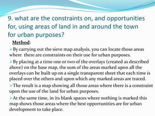 9. what are the constraints on, and opportunities
for, using areas of land in and around the town
for urban purposes?
Method:
By carrying out the sieve map analysis, you can locate those areas
where there are constraints on their use for urban purposes.
By placing at a time one or two of the overlays (created as described
above) on the base map, the sum of the areas marked upon all the
overlays can be built up on a single transparent sheet that each time is
placed over the others and upon which any marked areas are traced.
The result is a map showing all those areas where there is a constraint
upon the use of the land for urban purposes.
At the same time, in its blank spaces where nothing is marked this
map shows those areas where the best opportunities are for urban
development to take place.
 