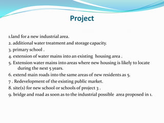 Project
1.land for a new industrial area.
2. additional water treatment and storage capacity.
3. primary school .
4. extension of water mains into an existing housing area .
5. Extension water mains into areas where new housing is likely to locate
during the next 5 years.
6. extend main roads into the same areas of new residents as 5.
7 . Redevelopment of the existing public market.
8. site(s) for new school or schools of project 3 .
9. bridge and road as soon as to the industrial possible area proposed in 1.
 
