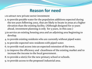 Reason for need
1.to attract new private sector investment
2. to provide potable water for the population additions expected during
the ten years following 2002, that are likely to locate in areas at a higher
elevation than the existing facility. (Although designed for 10 years
ahead, investment planning is only for 5 years, in this case.)
3.to service an existing housing area and an adjoining area beginning to
develop.
4. to provide existing residents who are currently without piped water.
5. to provide expected new residents with piped water.
6. to provide road access into an expected extension of the town.
7. to improve the efficiency and cleanliness of the existing market and to
increase the income to the local government .
8. to provide a site(s) for the new primary school or schools.
9. to provide access to the proposed industrial area.
 