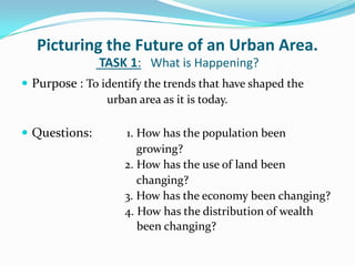Picturing the Future of an Urban Area.
TASK 1: What is Happening?
 Purpose : To identify the trends that have shaped the
urban area as it is today.
 Questions: 1. How has the population been
growing?
2. How has the use of land been
changing?
3. How has the economy been changing?
4. How has the distribution of wealth
been changing?
 