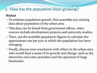 1. How has the population been growing?
Method
 To estimate population growth, first assemble any existing
data about population of the urban area.
 This data can be found from government offices, other
sources include development projects and university studies.
 Then, use the available population figures to calculate the
approximate rate per year at which the population has been
changing.
 Finally, discuss your conclusion with others in the urban area
who would have a sense of its growth and change, such as the
electricity and water providers and the operators of large
businesses.
 