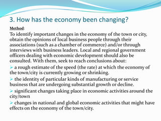 3. How has the economy been changing?
:Method
To identify important changes in the economy of the town or city,
obtain the opinions of local business people through their
associations (such as a chamber of commerce) and/or through
interviews with business leaders. Local and regional government
officers dealing with economic development should also be
consulted. With them, seek to reach conclusions about:
 a rough estimate of the speed (the rate) at which the economy of
the town/city is currently growing or shrinking.
 the identity of particular kinds of manufacturing or service
business that are undergoing substantial growth or decline.
 significant changes taking place in economic activities around the
city/town
 changes in national and global economic activities that might have
effects on the economy of the town/city.
 
