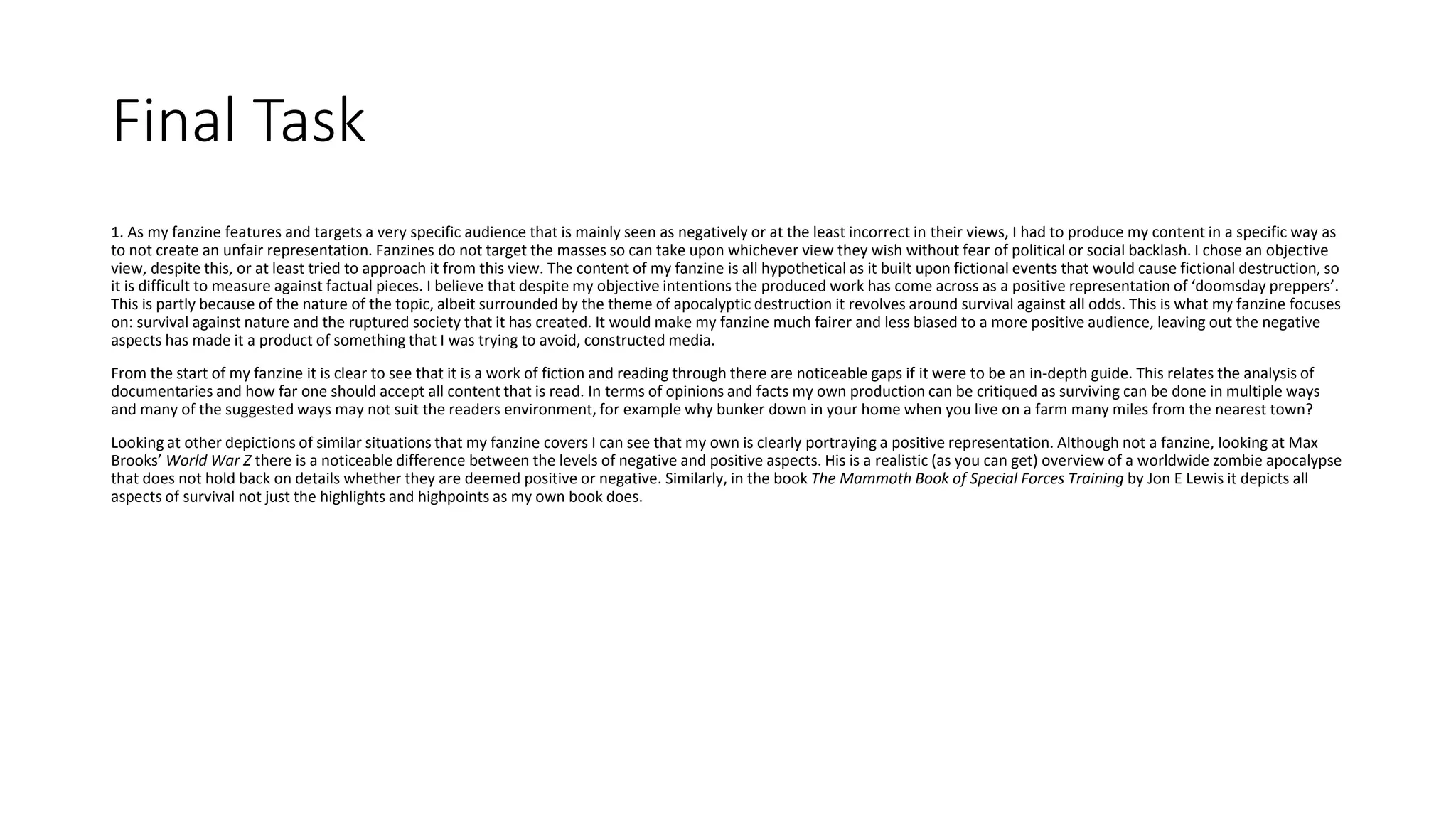 Final Task
1. As my fanzine features and targets a very specific audience that is mainly seen as negatively or at the least incorrect in their views, I had to produce my content in a specific way as
to not create an unfair representation. Fanzines do not target the masses so can take upon whichever view they wish without fear of political or social backlash. I chose an objective
view, despite this, or at least tried to approach it from this view. The content of my fanzine is all hypothetical as it built upon fictional events that would cause fictional destruction, so
it is difficult to measure against factual pieces. I believe that despite my objective intentions the produced work has come across as a positive representation of ‘doomsday preppers’.
This is partly because of the nature of the topic, albeit surrounded by the theme of apocalyptic destruction it revolves around survival against all odds. This is what my fanzine focuses
on: survival against nature and the ruptured society that it has created. It would make my fanzine much fairer and less biased to a more positive audience, leaving out the negative
aspects has made it a product of something that I was trying to avoid, constructed media.
From the start of my fanzine it is clear to see that it is a work of fiction and reading through there are noticeable gaps if it were to be an in-depth guide. This relates the analysis of
documentaries and how far one should accept all content that is read. In terms of opinions and facts my own production can be critiqued as surviving can be done in multiple ways
and many of the suggested ways may not suit the readers environment, for example why bunker down in your home when you live on a farm many miles from the nearest town?
Looking at other depictions of similar situations that my fanzine covers I can see that my own is clearly portraying a positive representation. Although not a fanzine, looking at Max
Brooks’ World War Z there is a noticeable difference between the levels of negative and positive aspects. His is a realistic (as you can get) overview of a worldwide zombie apocalypse
that does not hold back on details whether they are deemed positive or negative. Similarly, in the book The Mammoth Book of Special Forces Training by Jon E Lewis it depicts all
aspects of survival not just the highlights and highpoints as my own book does.
 