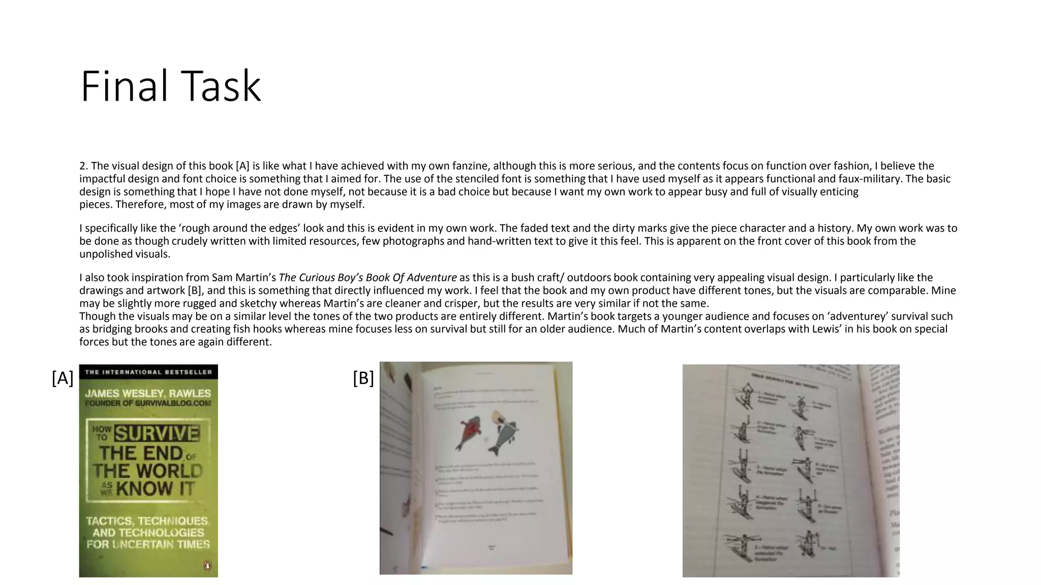 Final Task
2. The visual design of this book [A] is like what I have achieved with my own fanzine, although this is more serious, and the contents focus on function over fashion, I believe the
impactful design and font choice is something that I aimed for. The use of the stenciled font is something that I have used myself as it appears functional and faux-military. The basic
design is something that I hope I have not done myself, not because it is a bad choice but because I want my own work to appear busy and full of visually enticing
pieces. Therefore, most of my images are drawn by myself.
I specifically like the ‘rough around the edges’ look and this is evident in my own work. The faded text and the dirty marks give the piece character and a history. My own work was to
be done as though crudely written with limited resources, few photographs and hand-written text to give it this feel. This is apparent on the front cover of this book from the
unpolished visuals.
I also took inspiration from Sam Martin’s The Curious Boy’s Book Of Adventure as this is a bush craft/ outdoors book containing very appealing visual design. I particularly like the
drawings and artwork [B], and this is something that directly influenced my work. I feel that the book and my own product have different tones, but the visuals are comparable. Mine
may be slightly more rugged and sketchy whereas Martin’s are cleaner and crisper, but the results are very similar if not the same.
Though the visuals may be on a similar level the tones of the two products are entirely different. Martin’s book targets a younger audience and focuses on ‘adventurey’ survival such
as bridging brooks and creating fish hooks whereas mine focuses less on survival but still for an older audience. Much of Martin’s content overlaps with Lewis’ in his book on special
forces but the tones are again different.
[A] [B]
 