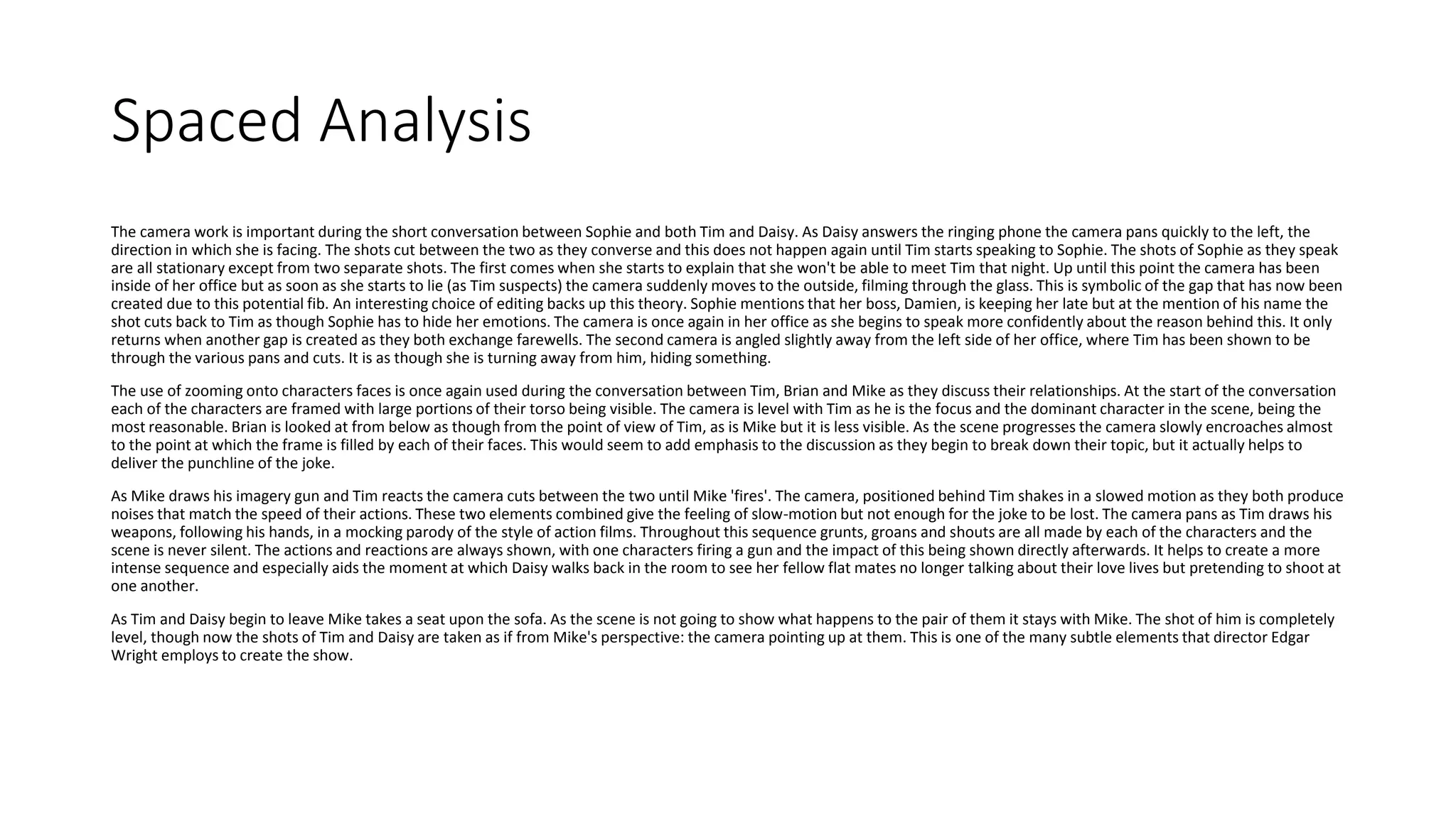 Spaced Analysis
The camera work is important during the short conversation between Sophie and both Tim and Daisy. As Daisy answers the ringing phone the camera pans quickly to the left, the
direction in which she is facing. The shots cut between the two as they converse and this does not happen again until Tim starts speaking to Sophie. The shots of Sophie as they speak
are all stationary except from two separate shots. The first comes when she starts to explain that she won't be able to meet Tim that night. Up until this point the camera has been
inside of her office but as soon as she starts to lie (as Tim suspects) the camera suddenly moves to the outside, filming through the glass. This is symbolic of the gap that has now been
created due to this potential fib. An interesting choice of editing backs up this theory. Sophie mentions that her boss, Damien, is keeping her late but at the mention of his name the
shot cuts back to Tim as though Sophie has to hide her emotions. The camera is once again in her office as she begins to speak more confidently about the reason behind this. It only
returns when another gap is created as they both exchange farewells. The second camera is angled slightly away from the left side of her office, where Tim has been shown to be
through the various pans and cuts. It is as though she is turning away from him, hiding something.
The use of zooming onto characters faces is once again used during the conversation between Tim, Brian and Mike as they discuss their relationships. At the start of the conversation
each of the characters are framed with large portions of their torso being visible. The camera is level with Tim as he is the focus and the dominant character in the scene, being the
most reasonable. Brian is looked at from below as though from the point of view of Tim, as is Mike but it is less visible. As the scene progresses the camera slowly encroaches almost
to the point at which the frame is filled by each of their faces. This would seem to add emphasis to the discussion as they begin to break down their topic, but it actually helps to
deliver the punchline of the joke.
As Mike draws his imagery gun and Tim reacts the camera cuts between the two until Mike 'fires'. The camera, positioned behind Tim shakes in a slowed motion as they both produce
noises that match the speed of their actions. These two elements combined give the feeling of slow-motion but not enough for the joke to be lost. The camera pans as Tim draws his
weapons, following his hands, in a mocking parody of the style of action films. Throughout this sequence grunts, groans and shouts are all made by each of the characters and the
scene is never silent. The actions and reactions are always shown, with one characters firing a gun and the impact of this being shown directly afterwards. It helps to create a more
intense sequence and especially aids the moment at which Daisy walks back in the room to see her fellow flat mates no longer talking about their love lives but pretending to shoot at
one another.
As Tim and Daisy begin to leave Mike takes a seat upon the sofa. As the scene is not going to show what happens to the pair of them it stays with Mike. The shot of him is completely
level, though now the shots of Tim and Daisy are taken as if from Mike's perspective: the camera pointing up at them. This is one of the many subtle elements that director Edgar
Wright employs to create the show.
 