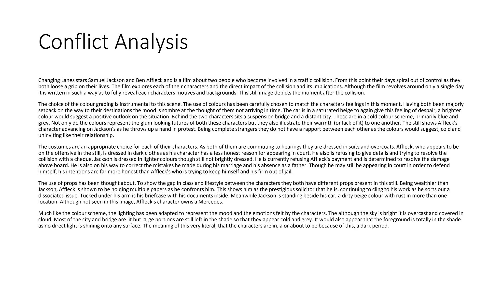 Conflict Analysis
Changing Lanes stars Samuel Jackson and Ben Affleck and is a film about two people who become involved in a traffic collision. From this point their days spiral out of control as they
both loose a grip on their lives. The film explores each of their characters and the direct impact of the collision and its implications. Although the film revolves around only a single day
it is written in such a way as to fully reveal each characters motives and backgrounds. This still image depicts the moment after the collision.
The choice of the colour grading is instrumental to this scene. The use of colours has been carefully chosen to match the characters feelings in this moment. Having both been majorly
setback on the way to their destinations the mood is sombre at the thought of them not arriving in time. The car is in a saturated beige to again give this feeling of despair, a brighter
colour would suggest a positive outlook on the situation. Behind the two characters sits a suspension bridge and a distant city. These are in a cold colour scheme, primarily blue and
grey. Not only do the colours represent the glum looking futures of both these characters but they also illustrate their warmth (or lack of it) to one another. The still shows Affleck's
character advancing on Jackson's as he throws up a hand in protest. Being complete strangers they do not have a rapport between each other as the colours would suggest, cold and
uninviting like their relationship.
The costumes are an appropriate choice for each of their characters. As both of them are commuting to hearings they are dressed in suits and overcoats. Affleck, who appears to be
on the offensive in the still, is dressed in dark clothes as his character has a less honest reason for appearing in court. He also is refusing to give details and trying to resolve the
collision with a cheque. Jackson is dressed in lighter colours though still not brightly dressed. He is currently refusing Affleck's payment and is determined to resolve the damage
above board. He is also on his way to correct the mistakes he made during his marriage and his absence as a father. Though he may still be appearing in court in order to defend
himself, his intentions are far more honest than Affleck's who is trying to keep himself and his firm out of jail.
The use of props has been thought about. To show the gap in class and lifestyle between the characters they both have different props present in this still. Being wealthier than
Jackson, Affleck is shown to be holding multiple papers as he confronts him. This shows him as the prestigious solicitor that he is, continuing to cling to his work as he sorts out a
dissociated issue. Tucked under his arm is his briefcase with his documents inside. Meanwhile Jackson is standing beside his car, a dirty beige colour with rust in more than one
location. Although not seen in this image, Affleck's character owns a Mercedes.
Much like the colour scheme, the lighting has been adapted to represent the mood and the emotions felt by the characters. The although the sky is bright it is overcast and covered in
cloud. Most of the city and bridge are lit but large portions are still left in the shade so that they appear cold and grey. It would also appear that the foreground is totally in the shade
as no direct light is shining onto any surface. The meaning of this very literal, that the characters are in, a or about to be because of this, a dark period.
 