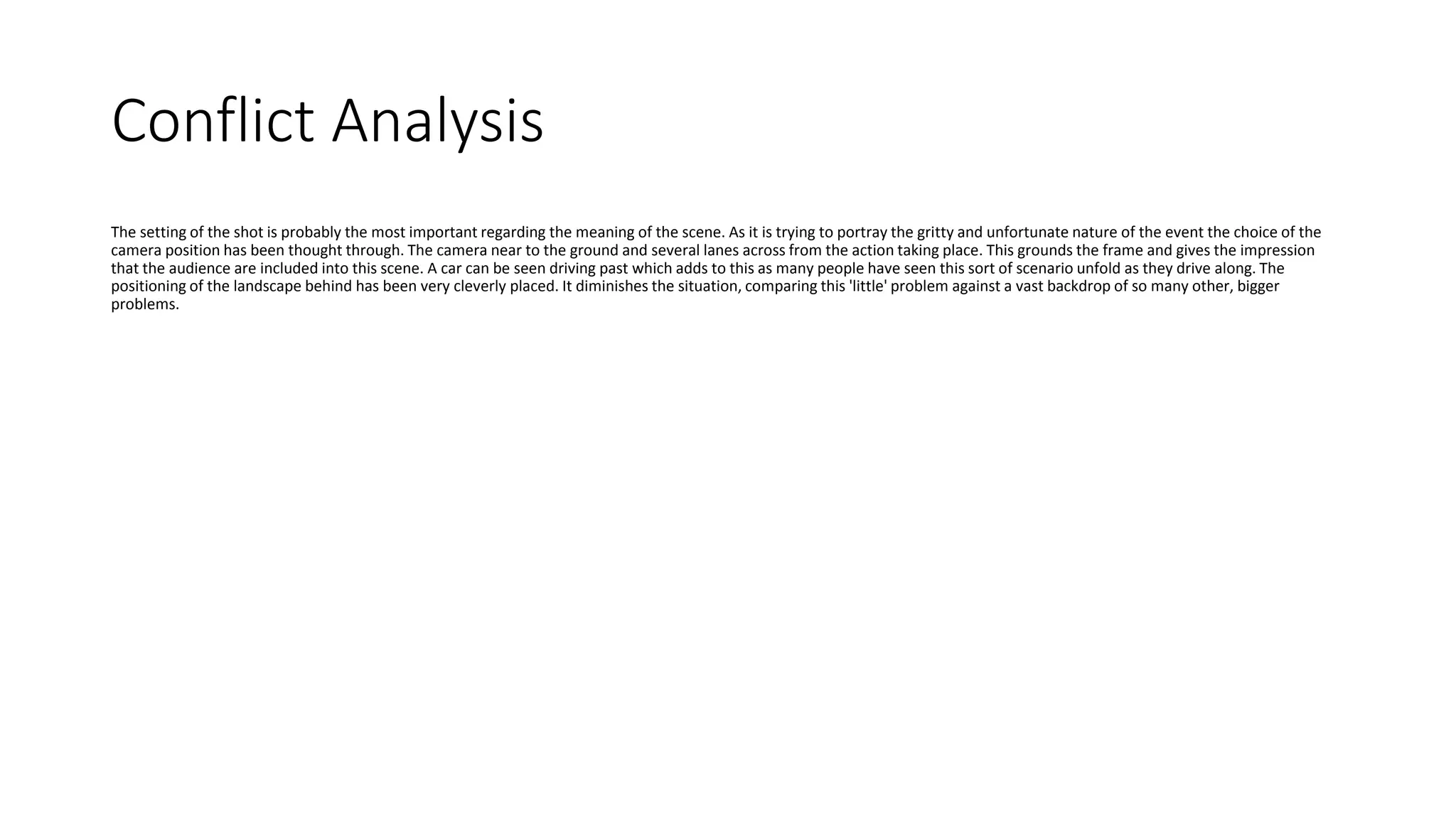 Conflict Analysis
The setting of the shot is probably the most important regarding the meaning of the scene. As it is trying to portray the gritty and unfortunate nature of the event the choice of the
camera position has been thought through. The camera near to the ground and several lanes across from the action taking place. This grounds the frame and gives the impression
that the audience are included into this scene. A car can be seen driving past which adds to this as many people have seen this sort of scenario unfold as they drive along. The
positioning of the landscape behind has been very cleverly placed. It diminishes the situation, comparing this 'little' problem against a vast backdrop of so many other, bigger
problems.
 