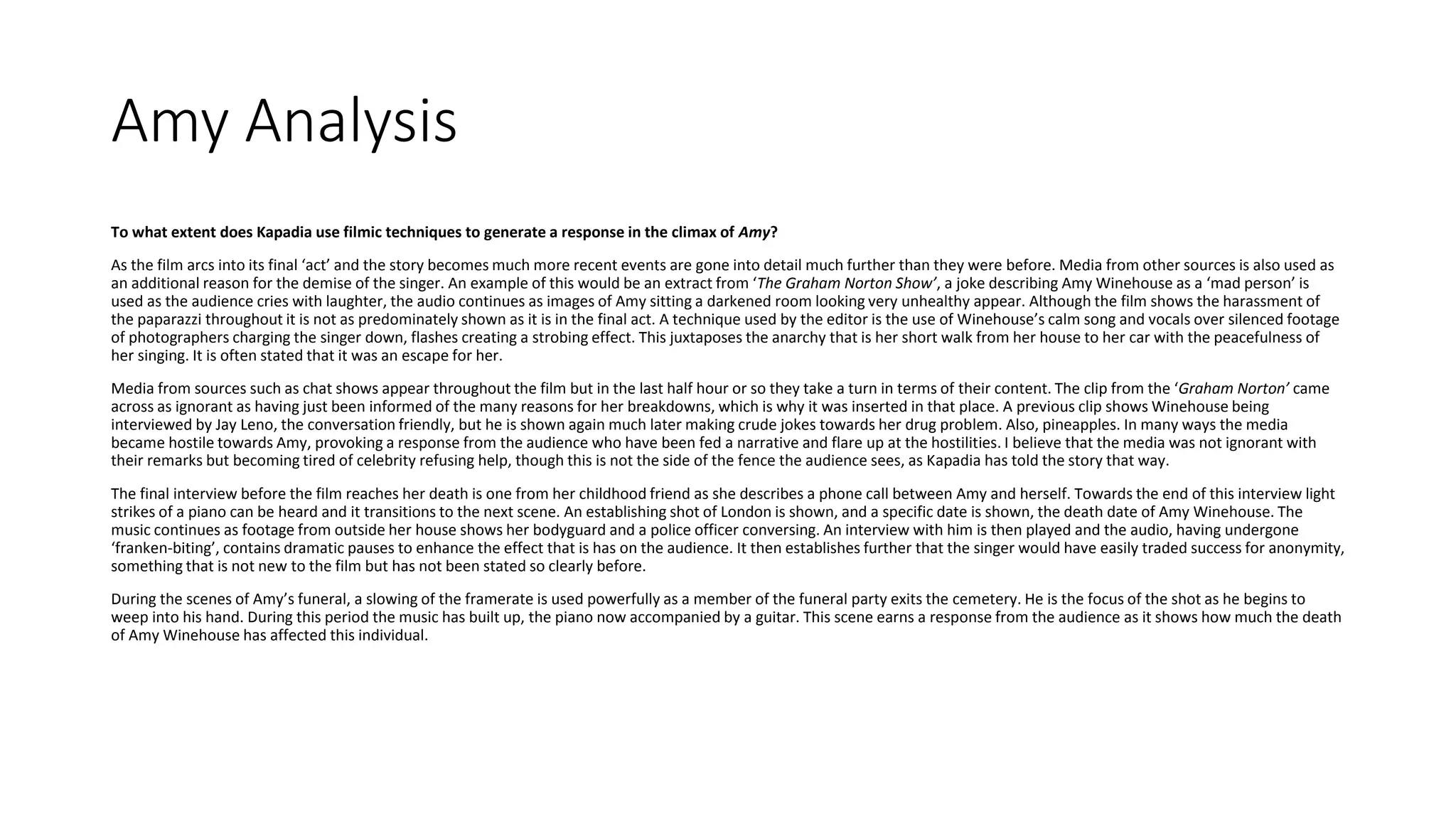 Amy Analysis
To what extent does Kapadia use filmic techniques to generate a response in the climax of Amy?
As the film arcs into its final ‘act’ and the story becomes much more recent events are gone into detail much further than they were before. Media from other sources is also used as
an additional reason for the demise of the singer. An example of this would be an extract from ‘The Graham Norton Show’, a joke describing Amy Winehouse as a ‘mad person’ is
used as the audience cries with laughter, the audio continues as images of Amy sitting a darkened room looking very unhealthy appear. Although the film shows the harassment of
the paparazzi throughout it is not as predominately shown as it is in the final act. A technique used by the editor is the use of Winehouse’s calm song and vocals over silenced footage
of photographers charging the singer down, flashes creating a strobing effect. This juxtaposes the anarchy that is her short walk from her house to her car with the peacefulness of
her singing. It is often stated that it was an escape for her.
Media from sources such as chat shows appear throughout the film but in the last half hour or so they take a turn in terms of their content. The clip from the ‘Graham Norton’ came
across as ignorant as having just been informed of the many reasons for her breakdowns, which is why it was inserted in that place. A previous clip shows Winehouse being
interviewed by Jay Leno, the conversation friendly, but he is shown again much later making crude jokes towards her drug problem. Also, pineapples. In many ways the media
became hostile towards Amy, provoking a response from the audience who have been fed a narrative and flare up at the hostilities. I believe that the media was not ignorant with
their remarks but becoming tired of celebrity refusing help, though this is not the side of the fence the audience sees, as Kapadia has told the story that way.
The final interview before the film reaches her death is one from her childhood friend as she describes a phone call between Amy and herself. Towards the end of this interview light
strikes of a piano can be heard and it transitions to the next scene. An establishing shot of London is shown, and a specific date is shown, the death date of Amy Winehouse. The
music continues as footage from outside her house shows her bodyguard and a police officer conversing. An interview with him is then played and the audio, having undergone
‘franken-biting’, contains dramatic pauses to enhance the effect that is has on the audience. It then establishes further that the singer would have easily traded success for anonymity,
something that is not new to the film but has not been stated so clearly before.
During the scenes of Amy’s funeral, a slowing of the framerate is used powerfully as a member of the funeral party exits the cemetery. He is the focus of the shot as he begins to
weep into his hand. During this period the music has built up, the piano now accompanied by a guitar. This scene earns a response from the audience as it shows how much the death
of Amy Winehouse has affected this individual.
 