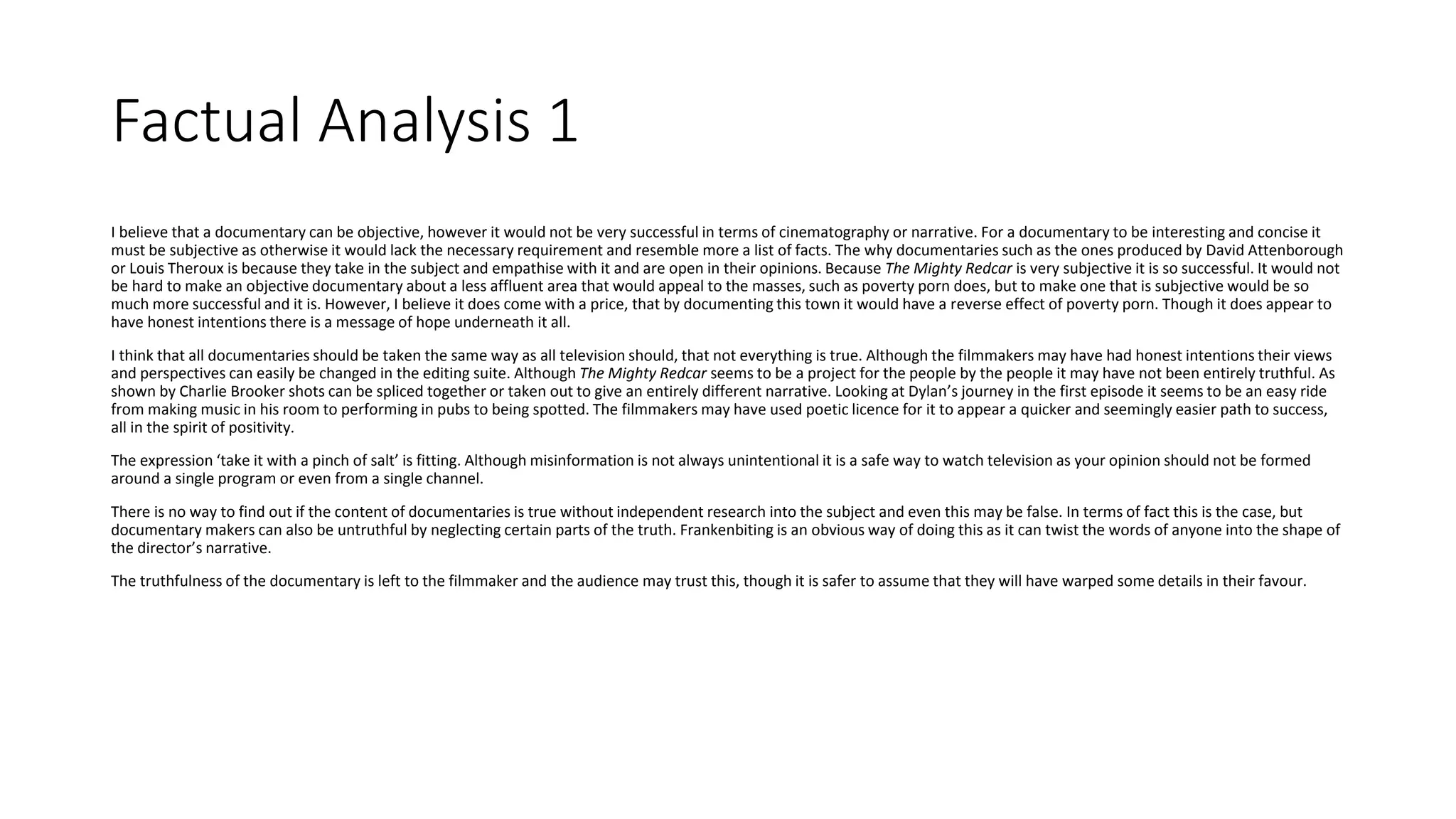 Factual Analysis 1
I believe that a documentary can be objective, however it would not be very successful in terms of cinematography or narrative. For a documentary to be interesting and concise it
must be subjective as otherwise it would lack the necessary requirement and resemble more a list of facts. The why documentaries such as the ones produced by David Attenborough
or Louis Theroux is because they take in the subject and empathise with it and are open in their opinions. Because The Mighty Redcar is very subjective it is so successful. It would not
be hard to make an objective documentary about a less affluent area that would appeal to the masses, such as poverty porn does, but to make one that is subjective would be so
much more successful and it is. However, I believe it does come with a price, that by documenting this town it would have a reverse effect of poverty porn. Though it does appear to
have honest intentions there is a message of hope underneath it all.
I think that all documentaries should be taken the same way as all television should, that not everything is true. Although the filmmakers may have had honest intentions their views
and perspectives can easily be changed in the editing suite. Although The Mighty Redcar seems to be a project for the people by the people it may have not been entirely truthful. As
shown by Charlie Brooker shots can be spliced together or taken out to give an entirely different narrative. Looking at Dylan’s journey in the first episode it seems to be an easy ride
from making music in his room to performing in pubs to being spotted. The filmmakers may have used poetic licence for it to appear a quicker and seemingly easier path to success,
all in the spirit of positivity.
The expression ‘take it with a pinch of salt’ is fitting. Although misinformation is not always unintentional it is a safe way to watch television as your opinion should not be formed
around a single program or even from a single channel.
There is no way to find out if the content of documentaries is true without independent research into the subject and even this may be false. In terms of fact this is the case, but
documentary makers can also be untruthful by neglecting certain parts of the truth. Frankenbiting is an obvious way of doing this as it can twist the words of anyone into the shape of
the director’s narrative.
The truthfulness of the documentary is left to the filmmaker and the audience may trust this, though it is safer to assume that they will have warped some details in their favour.
 