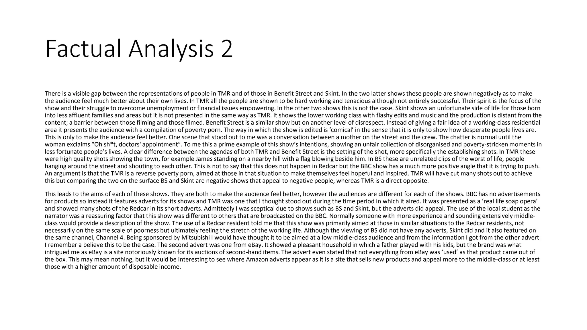 Factual Analysis 2
There is a visible gap between the representations of people in TMR and of those in Benefit Street and Skint. In the two latter shows these people are shown negatively as to make
the audience feel much better about their own lives. In TMR all the people are shown to be hard working and tenacious although not entirely successful. Their spirit is the focus of the
show and their struggle to overcome unemployment or financial issues empowering. In the other two shows this is not the case. Skint shows an unfortunate side of life for those born
into less affluent families and areas but it is not presented in the same way as TMR. It shows the lower working class with flashy edits and music and the production is distant from the
content; a barrier between those filming and those filmed. Benefit Street is a similar show but on another level of disrespect. Instead of giving a fair idea of a working-class residential
area it presents the audience with a compilation of poverty porn. The way in which the show is edited is ‘comical’ in the sense that it is only to show how desperate people lives are.
This is only to make the audience feel better. One scene that stood out to me was a conversation between a mother on the street and the crew. The chatter is normal until the
woman exclaims “Oh sh*t, doctors' appointment”. To me this a prime example of this show’s intentions, showing an unfair collection of disorganised and poverty-stricken moments in
less fortunate people’s lives. A clear difference between the agendas of both TMR and Benefit Street is the setting of the shot, more specifically the establishing shots. In TMR these
were high quality shots showing the town, for example James standing on a nearby hill with a flag blowing beside him. In BS these are unrelated clips of the worst of life, people
hanging around the street and shouting to each other. This is not to say that this does not happen in Redcar but the BBC show has a much more positive angle that it is trying to push.
An argument is that the TMR is a reverse poverty porn, aimed at those in that situation to make themselves feel hopeful and inspired. TMR will have cut many shots out to achieve
this but comparing the two on the surface BS and Skint are negative shows that appeal to negative people, whereas TMR is a direct opposite.
This leads to the aims of each of these shows. They are both to make the audience feel better, however the audiences are different for each of the shows. BBC has no advertisements
for products so instead it features adverts for its shows and TMR was one that I thought stood out during the time period in which it aired. It was presented as a ‘real life soap opera’
and showed many shots of the Redcar in its short adverts. Admittedly I was sceptical due to shows such as BS and Skint, but the adverts did appeal. The use of the local student as the
narrator was a reassuring factor that this show was different to others that are broadcasted on the BBC. Normally someone with more experience and sounding extensively middle-
class would provide a description of the show. The use of a Redcar resident told me that this show was primarily aimed at those in similar situations to the Redcar residents, not
necessarily on the same scale of poorness but ultimately feeling the stretch of the working life. Although the viewing of BS did not have any adverts, Skint did and it also featured on
the same channel, Channel 4. Being sponsored by Mitsubishi I would have thought it to be aimed at a low middle-class audience and from the information I got from the other advert
I remember a believe this to be the case. The second advert was one from eBay. It showed a pleasant household in which a father played with his kids, but the brand was what
intrigued me as eBay is a site notoriously known for its auctions of second-hand items. The advert even stated that not everything from eBay was ‘used’ as that product came out of
the box. This may mean nothing, but it would be interesting to see where Amazon adverts appear as it is a site that sells new products and appeal more to the middle-class or at least
those with a higher amount of disposable income.
 