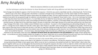 Amy Analysis
Watch the sequence Addiction to crack cocaine and Blake
List the techniques used by the director to show Winehouse’s battle with drug addiction and why they may have been used.
Home footage shot by Blake he appears in the first shot of this sequence- I think this was used to make Blake look like a villain/lazy/rude. The first thing
which he says in this shot is “Amy go talk in the kitchen”, it seemed as though he was controlling her in her flat, which makes me think maybe he
pressured her into Cocaine. Identify the location shows where the footage was taken- this was a good technique to add into this documentary, it lets the
audience know when she was going through her addiction and whereabouts most of it happened. House looks a mess – this is not a technique but having
a wide long shot shows how messy the house is, it is most likely she has not tidied her house because of her addiction with drugs. Voice Over by Blake-
this was used in this sequence because it gives some background behind her addition, it teaches us that before Blake and Amy got married Amy had never
touched cocaine, he states that he has used these drugs in the past, he looks like a villain again because of he could have pressured her into these hard
drugs. Footage of the table- Is this a hidden camera? Ambient music soundtrack – his voice is in this footage being very demanding telling her to “come
here” or “change the record”. Makes him look like a villain again. Eden Project in July 2007- looks as though she is struggling to stay awake. I think this has
been used to show how much of a bad state she was in, she went on stage after taking hard drugs which wasn’t very professional. When they come out of
the building where all the photographers are the ambient noise of the cameras clicking was used to show her rise in fame but everywhere Blake went she
went. Surrounded by Paparazzi. - very loud noises. Interview footage makes Amy look very unflattering, she wants to fiddle with everything, delay
responses to the interviewer, looks very tired. CONTRAST BETWEEN WHAT WE SAW EARLIER IN THE DOCUMENATRY Still image of them taking these
drugs. - no soundtrack just silence (maybe imitates the thoughts in her head- finally there are no camera flashes) Ends with voice overs from friends about
Amy’s first overdoes. Screen fades to black after each still image (relevance to the song Back to Black”)
What do you feel is the overall effect of this sequence?
I think the way that Blake is shown as the villain in her addiction to Cocaine is very effective. The way this sequence is played is almost as if she has a
strong relationship with Blake to have a good career. Which as we can see it unnecessary, she worked hard with her “Back to Black” album when they
weren’t together which you can see throughout the documentary but through this sequence she relies on him to make her a better artist when she is just
throwing away her career on this boy. The Eden Project concert gives a large indication that her slide into addiction of cocaine was very quick- it took her
from March to July to let drugs ruin her career. I think all these techniques which have been shown all contrast together to give a realistic idea of what is
going on in Winehouse’s life.
 