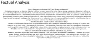 Factual Analysis
Can a documentary be objective? Why do you believe this?
I think a documentary can be objective. Objective is defined as means based on fact rather than on feelings and opinions. Subjective is defined as
based on feelings and opinions rather than facts. I believe that a successful documentary would be a objective documentary because you would need
to have accurate facts because a documentary is a film/television/radio programme that provides a factual report on a particular subject. I think the
documentary of the Mighty Redcar shows a factual report but it also offers all sides a voice (James, James’s mentor (Ray) and the council worker who
helped James). Some people could argue that all documentaries are subjective, since a filmmaker would have to make the editorial choices that are
going to the show the audience what the director wants them to see.
How far should we accept what we watch/read? Why?
I think to a certain extent that we should accept what we watch and read. I think most of the time when you see things on Facebook they
might not be the truth. I think it also depends on the resource. I think sometimes if you read a book and it has a bibliography or interviews I
would accept this resource. With the Mighty Redcar because it has a voice over, like many documentaries, but where the documentary was
filmed the voice over has that action. It is mainly interviews or talking head shots, this makes me believe that it is very accurate.
How can we make sure what a documentary presents as fact, is true?
Research- Research is this best way to find out that something is true, this may not be convenient at the time but it gives you an accurate
answer. However, some facts which you hear which would be common sense in a documentary. It also depends on who is narrating the
documentary. With the documentary Mighty Redcar, it has a 17-year-old student narrates the documentary, this makes me feel that the
representation of Redcar was accurate.
 