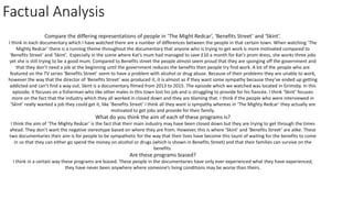 Factual Analysis
Compare the differing representations of people in ‘The Might Redcar’, ‘Benefits Street’ and ‘Skint’.
I think in each documentary which I have watched there are a number of differences between the people in that certain town. When watching ‘The
Mighty Redcar’ there is a running theme throughout the documentary that anyone who is trying to get work is more motivated compared to
‘Benefits Street’ and ‘Skint’. Especially in the scene where Kat’s mum had managed to save £10 a month for Kat’s prom dress, she works three jobs
yet she is still trying to be a good mum. Compared to Benefits street the people almost seem proud that they are sponging off the government and
that they don’t need a job at the beginning until the government reduces the benefits then people try find work. A lot of the people who are
featured on the TV series ‘Benefits Street’ seem to have a problem with alcohol or drug abuse. Because of their problems they are unable to work,
however the way that the director of ‘Benefits Street’ was produced it, it is almost as if they want some sympathy because they’ve ended up getting
addicted and can’t find a way out. Skint is a documentary filmed from 2013 to 2015. The episode which we watched was located in Grimsby. In this
episode, it focuses on a fisherman who like other males in this town lost his job and is struggling to provide for his fiancée. I think ‘Skint’ focuses
more on the fact that the industry which they all worked in closed down and they are blaming that. I think if the people who were interviewed in
‘Skint’ really wanted a job they could get it, like ‘Benefits Street’ I think all they want is sympathy whereas in ‘The Mighty Redcar’ they actually are
motivated to get jobs and provide for their family.
What do you think the aim of each of these programs is?
I think the aim of ‘The Mighty Redcar’ is the fact that their main industry may have been closed down but they are trying to get through the times
ahead. They don’t want the negative stereotype based on where they are from. However, this is where ‘Skint’ and ‘Benefits Street’ are alike. These
two documentaries their aim is for people to be sympathetic for the way that their lives have become this taunt of waiting for the benefits to come
in so that they can either go spend the money on alcohol or drugs (which is shown in Benefits Street) and that their families can survive on the
benefits.
Are these programs biased?
I think in a certain way these programs are biased. These people in the documentaries have only ever experienced what they have experienced,
they have never been anywhere where someone’s living conditions may be worse than theirs.
 