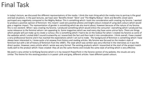 In today’s lecture, we discussed the different representations of the media. I think the main thing which the media tries to portray is the good
and bad situations. In the past lectures, we have seen ’Benefits Street’ ‘Skint’ and ‘The Mighty Redcar’. Skint and Benefits street were
portrayed very negatively compared to the Mighty Redcar. This is something which I took into consideration with creating my fanzine. I wanted
to produce a positive opinion of feminism- this meant I used very positive photos and bright colours instead of using dark colours which would
give a negative impact. The representation of gender is something which we also learnt about, however because of the nature of my fanzine
this is non-existent. When I was creating my fanzine, I produced something which would entice the consumer- everything which I produced has
some relevance to the feminist whom I am appealing to. Some magazines which we read every day have some untrue facts- There are things
which people will just make up to create a rumour, this is something which I had to be on the lookout for when I created my fanzine as some of
the websites which I visited didn't sound trustworthy so I researched the fact and then took it into consideration. I think overall, I have created
a very professional fanzine and it has reached the expectations which I set out to make. The background of feminism is something which I have
always been interested in, I knew quite a lot anyway from history and reading articles. My fanzine was focused on the modern style of
feminism but with a bit of history of feminism from the 1900’s. The style which was written was very informal in the interviews as it was the
direct quotes. However, every article which I wrote was very formal. The existing products which I researched at the start of the project match
really well to the product which I have created- they all are the same theme and include the same style of writing which is very effective.
My work is very similar to GirlGang fanzine which is in my research PowerPoint in the fanzine section of my website, the visuals are very
similar. The theme for this existing product is in pastel- pink and grey, different articles have different pastel colours.
Final Task
 