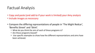 Factual Analysis
• Copy and paste (and add to if your work is limited) your Amy analysis
• Include images as necessary
• Compare the differing representations of people in ‘The Might Redcar’,
‘Benefits Street’ and ‘Skint’.
• What do you think the aim of each of these programs is?
• Are these programs biased?
• Use specific examples to show how the different representations and aims have
been achieved.
 