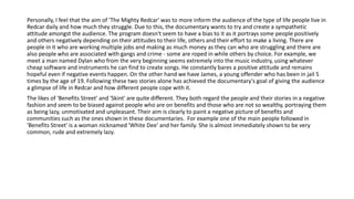Personally, I feel that the aim of 'The Mighty Redcar' was to more inform the audience of the type of life people live in
Redcar daily and how much they struggle. Due to this, the documentary wants to try and create a sympathetic
attitude amongst the audience. The program doesn't seem to have a bias to it as it portrays some people positively
and others negatively depending on their attitudes to their life, others and their effort to make a living. There are
people in it who are working multiple jobs and making as much money as they can who are struggling and there are
also people who are associated with gangs and crime - some are roped in while others by choice. For example, we
meet a man named Dylan who from the very beginning seems extremely into the music industry, using whatever
cheap software and instruments he can find to create songs. He constantly bares a positive attitude and remains
hopeful even if negative events happen. On the other hand we have James, a young offender who has been in jail 5
times by the age of 19. Following these two stories alone has achieved the documentary's goal of giving the audience
a glimpse of life in Redcar and how different people cope with it.
The likes of 'Benefits Street' and 'Skint' are quite different. They both regard the people and their stories in a negative
fashion and seem to be biased against people who are on benefits and those who are not so wealthy, portraying them
as being lazy, unmotivated and unpleasant. Their aim is clearly to paint a negative picture of benefits and
communities such as the ones shown in these documentaries. For example one of the main people followed in
'Benefits Street' is a woman nicknamed 'White Dee' and her family. She is almost immediately shown to be very
common, rude and extremely lazy.
 