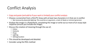 Conflict Analysis
• Copy and paste (and add to if your work is limited) your conflict analysis
• Choose a screenshot from a film/TV show with at least two characters in it that are in conflict
• Not necessarily physically fighting. This could be an argument, a clash of ideals or simmering tension
• Analyse the image in a PowerPoint, annotating the image or write out as more of an essay style
response (ensure you include the image).
• Discuss the creation of meaning through the use of;
• Colour
• Costume
• Props
• Lighting
• Setting/Location
• This should be developed and detailed.
• Consider using the PEEL method
 