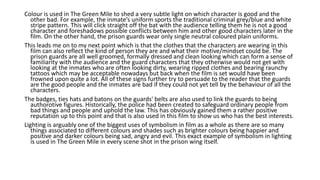 Colour is used in The Green Mile to shed a very subtle light on which character is good and the
other bad. For example, the inmate’s uniform sports the traditional criminal grey/blue and white
stripe pattern. This will click straight off the bat with the audience telling them he is not a good
character and foreshadows possible conflicts between him and other good characters later in the
film. On the other hand, the prison guards wear only single neutral coloured plain uniforms.
This leads me on to my next point which is that the clothes that the characters are wearing in this
film can also reflect the kind of person they are and what their motive/mindset could be. The
prison guards are all well groomed, formally dressed and clean looking which can form a sense of
familiarity with the audience and the guard characters that they otherwise would not get with
looking at the inmates who are often looking dirty, wearing ripped clothes and bearing raunchy
tattoos which may be acceptable nowadays but back when the film is set would have been
frowned upon quite a lot. All of these signs further try to persuade to the reader that the guards
are the good people and the inmates are bad if they could not yet tell by the behaviour of all the
characters.
The badges, ties hats and batons on the guards' belts are also used to link the guards to being
authorotive figures. Historically, the police had been created to safeguard ordinary people from
bad things and people and uphold the law. This has obviously gained them a rather positive
reputation up to this point and that is also used in this film to show us who has the best interests.
Lighting is arguably one of the biggest uses of symbolism in film as a whole as there are so many
things associated to different colours and shades such as brighter colours being happier and
positive and darker colours being sad, angry and evil. This exact example of symbolism in lighting
is used in The Green Mile in every scene shot in the prison wing itself.
 