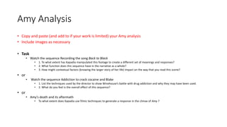 Amy Analysis
• Copy and paste (and add to if your work is limited) your Amy analysis
• Include images as necessary
• Task
• Watch the sequence Recording the song Back to Black
• 1. To what extent has Kapadia manipulated this footage to create a different set of meanings and responses?
• 2. What function does this sequence have in the narrative as a whole?
• 3. How might contextual factors (knowing the larger story of her life) impact on the way that you read this scene?
• or
• Watch the sequence Addiction to crack cocaine and Blake
• 1. List the techniques used by the director to show Winehouse’s battle with drug addiction and why they may have been used.
• 2. What do you feel is the overall effect of this sequence?
• or
• Amy’s death and its aftermath
• To what extent does Kapadia use filmic techniques to generate a response in the climax of Amy ?
 