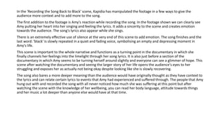 In the 'Recording the Song Back to Black' scene, Kapidia has manipulated the footage in a few ways to give the
audience more context and to add more to the song.
The first addition to the footage is Amy's reaction while recording the song. In the footage shown we can clearly see
Amy putting her heart into her singing and feeling the lyrics. It adds a sincerity to the scene and creates emotion
towards the audience. The song's lyrics also appear while she sings.
There is an extremely effective use of silence at the very end of this scene to add emotion. The song finishes and the
last word: 'black' is slowly repeated in a quiet and fading voice, symbolising an empty and depressing moment in
Amy's life.
This scene is important to the whole narrative and functions as a turning point in the documentary in which she
finally channels her feelings into the limelight through her song lyrics. It is also just before a section of the
documentary in which Amy seems to be turning herself around slightly and everyone can see a glimmer of hope. This
scene after watching the documentary and seeing the larger story of her life opens the audience's eyes to her
struggling and exposes her as actually not being okay despite looking like she is slowly recovering.
The song also bares a more deeper meaning than the audience would have originally thought as they have context to
the lyrics and can relate certain lyrics to events that Amy had experienced and suffered through. The people that Amy
hung out with and recorded the song with all never noticed how much she was suffering at this point but after
watching the scene with the knowledge of her wellbeing, you can read her body language, attitude towards things
and her music a lot deeper than anyone else would have at that time.
 