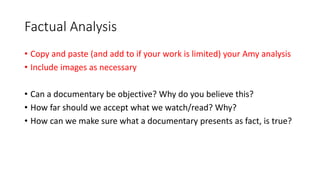 Factual Analysis
• Copy and paste (and add to if your work is limited) your Amy analysis
• Include images as necessary
• Can a documentary be objective? Why do you believe this?
• How far should we accept what we watch/read? Why?
• How can we make sure what a documentary presents as fact, is true?
 
