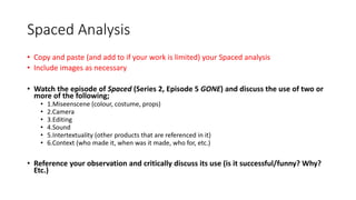 Spaced Analysis
• Copy and paste (and add to if your work is limited) your Spaced analysis
• Include images as necessary
• Watch the episode of Spaced (Series 2, Episode 5 GONE) and discuss the use of two or
more of the following;
• 1.Miseenscene (colour, costume, props)
• 2.Camera
• 3.Editing
• 4.Sound
• 5.Intertextuality (other products that are referenced in it)
• 6.Context (who made it, when was it made, who for, etc.)
• Reference your observation and critically discuss its use (is it successful/funny? Why?
Etc.)
 