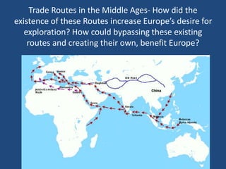 Trade Routes in the Middle Ages- How did the 
existence of these Routes increase Europe’s desire for 
exploration? How could bypassing these existing 
routes and creating their own, benefit Europe? 
 