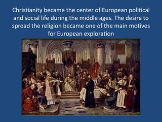 Christianity became the center of European political 
and social life during the middle ages. The desire to 
spread the religion became one of the main motives 
for European exploration 
 