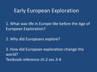 Early European Exploration 
1. What was life in Europe like before the Age of 
European Exploration? 
2. Why did Europeans explore? 
3. How did European exploration change the 
world? 
Textbook reference ch.2 sec.3-4 
 