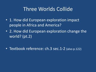 Three Worlds Collide 
• 1. How did European exploration impact 
people in Africa and America? 
• 2. How did European exploration change the 
world? (pt.2) 
• Textbook reference: ch.3 sec.1-2 (also p.122) 
 