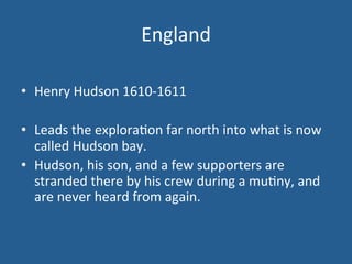 England 
• Henry 
Hudson 
1610-­‐1611 
• Leads 
the 
explora.on 
far 
north 
into 
what 
is 
now 
called 
Hudson 
bay. 
• Hudson, 
his 
son, 
and 
a 
few 
supporters 
are 
stranded 
there 
by 
his 
crew 
during 
a 
mu.ny, 
and 
are 
never 
heard 
from 
again. 
 