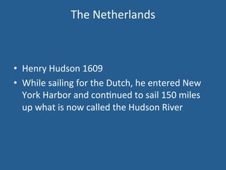 The 
Netherlands 
• Henry 
Hudson 
1609 
• While 
sailing 
for 
the 
Dutch, 
he 
entered 
New 
York 
Harbor 
and 
con.nued 
to 
sail 
150 
miles 
up 
what 
is 
now 
called 
the 
Hudson 
River 
 