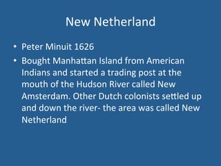 New 
Netherland 
• Peter 
Minuit 
1626 
• Bought 
Manha<an 
Island 
from 
American 
Indians 
and 
started 
a 
trading 
post 
at 
the 
mouth 
of 
the 
Hudson 
River 
called 
New 
Amsterdam. 
Other 
Dutch 
colonists 
se<led 
up 
and 
down 
the 
river-­‐ 
the 
area 
was 
called 
New 
Netherland 
 