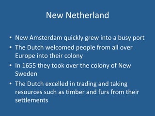 New 
Netherland 
• New 
Amsterdam 
quickly 
grew 
into 
a 
busy 
port 
• The 
Dutch 
welcomed 
people 
from 
all 
over 
Europe 
into 
their 
colony 
• In 
1655 
they 
took 
over 
the 
colony 
of 
New 
Sweden 
• The 
Dutch 
excelled 
in 
trading 
and 
taking 
resources 
such 
as 
.mber 
and 
furs 
from 
their 
se<lements 
 
