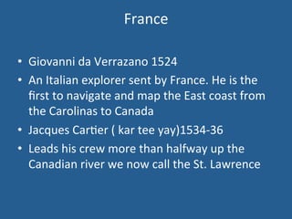 France 
• Giovanni 
da 
Verrazano 
1524 
• An 
Italian 
explorer 
sent 
by 
France. 
He 
is 
the 
first 
to 
navigate 
and 
map 
the 
East 
coast 
from 
the 
Carolinas 
to 
Canada 
• Jacques 
Car.er 
( 
kar 
tee 
yay)1534-­‐36 
• Leads 
his 
crew 
more 
than 
halfway 
up 
the 
Canadian 
river 
we 
now 
call 
the 
St. 
Lawrence 
 