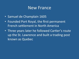 New 
France 
• Samuel 
de 
Champlain 
1605 
• Founded 
Port 
Royal, 
the 
first 
permanent 
French 
se<lement 
in 
North 
America 
• Three 
years 
later 
he 
followed 
Car.er’s 
route 
up 
the 
St. 
Lawrence 
and 
built 
a 
trading 
post 
known 
as 
Quebec 
 