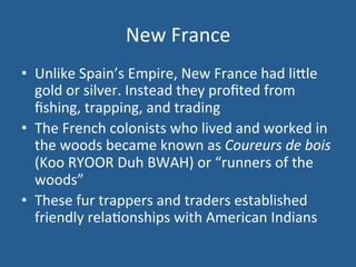 New 
France 
• Unlike 
Spain’s 
Empire, 
New 
France 
had 
li<le 
gold 
or 
silver. 
Instead 
they 
profited 
from 
fishing, 
trapping, 
and 
trading 
• The 
French 
colonists 
who 
lived 
and 
worked 
in 
the 
woods 
became 
known 
as 
Coureurs 
de 
bois 
(Koo 
RYOOR 
Duh 
BWAH) 
or 
“runners 
of 
the 
woods” 
• These 
fur 
trappers 
and 
traders 
established 
friendly 
rela.onships 
with 
American 
Indians 
 