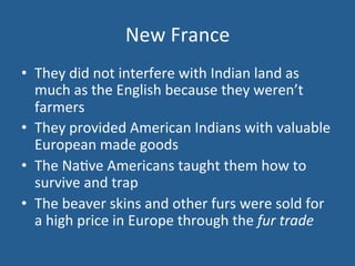 New 
France 
• They 
did 
not 
interfere 
with 
Indian 
land 
as 
much 
as 
the 
English 
because 
they 
weren’t 
farmers 
• They 
provided 
American 
Indians 
with 
valuable 
European 
made 
goods 
• The 
Na.ve 
Americans 
taught 
them 
how 
to 
survive 
and 
trap 
• The 
beaver 
skins 
and 
other 
furs 
were 
sold 
for 
a 
high 
price 
in 
Europe 
through 
the 
fur 
trade 
 