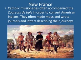 New 
France 
• Catholic 
missionaries 
olen 
accompanied 
the 
Coureurs 
de 
bois 
in 
order 
to 
convert 
American 
Indians. 
They 
olen 
made 
maps 
and 
wrote 
journals 
and 
le<ers 
describing 
their 
journeys 
 