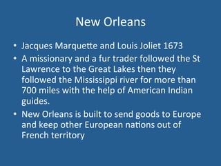 New 
Orleans 
• Jacques 
Marque<e 
and 
Louis 
Joliet 
1673 
• A 
missionary 
and 
a 
fur 
trader 
followed 
the 
St 
Lawrence 
to 
the 
Great 
Lakes 
then 
they 
followed 
the 
Mississippi 
river 
for 
more 
than 
700 
miles 
with 
the 
help 
of 
American 
Indian 
guides. 
• New 
Orleans 
is 
built 
to 
send 
goods 
to 
Europe 
and 
keep 
other 
European 
na.ons 
out 
of 
French 
territory 
 