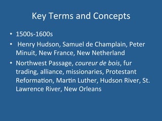 Key 
Terms 
and 
Concepts 
• 1500s-­‐1600s 
• 
Henry 
Hudson, 
Samuel 
de 
Champlain, 
Peter 
Minuit, 
New 
France, 
New 
Netherland 
• Northwest 
Passage, 
coureur 
de 
bois, 
fur 
trading, 
alliance, 
missionaries, 
Protestant 
Reforma.on, 
Mar.n 
Luther, 
Hudson 
River, 
St. 
Lawrence 
River, 
New 
Orleans 
 