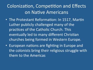 Coloniza.on, 
Compe..on 
and 
Effects 
on 
Na.ve 
Americans 
• The 
Protestant 
Reforma.on: 
In 
1517, 
Mar.n 
Luther 
publicly 
challenged 
many 
of 
the 
prac.ces 
of 
the 
Catholic 
Church. 
This 
eventually 
led 
to 
many 
different 
Chris.an 
churches 
being 
formed 
in 
Western 
Europe. 
• European 
na.ons 
are 
figh.ng 
in 
Europe 
and 
the 
colonists 
bring 
their 
religious 
struggle 
with 
them 
to 
the 
Americas 
 