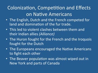 Coloniza.on, 
Compe..on 
and 
Effects 
on 
Na.ve 
Americans 
• The 
English, 
Dutch 
and 
the 
French 
competed 
for 
land 
and 
domina.on 
of 
the 
fur 
trade. 
• This 
led 
to 
violent 
clashes 
between 
them 
and 
their 
Indian 
allies 
(Alliance) 
• The 
Huron 
fought 
for 
the 
French 
and 
the 
Iroquois 
fought 
for 
the 
Dutch 
• The 
Europeans 
encouraged 
the 
Na.ve 
Americans 
to 
fight 
each 
other 
• The 
Beaver 
popula.on 
was 
almost 
wiped 
out 
in 
New 
York 
and 
parts 
of 
Canada 
 