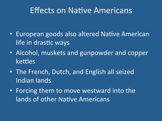 Effects 
on 
Na.ve 
Americans 
• European 
goods 
also 
altered 
Na.ve 
American 
life 
in 
dras.c 
ways 
• Alcohol, 
muskets 
and 
gunpowder 
and 
copper 
ke<les 
• The 
French, 
Dutch, 
and 
English 
all 
seized 
Indian 
lands 
• Forcing 
them 
to 
move 
westward 
into 
the 
lands 
of 
other 
Na.ve 
Americans 
 