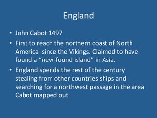 England 
• John 
Cabot 
1497 
• First 
to 
reach 
the 
northern 
coast 
of 
North 
America 
since 
the 
Vikings. 
Claimed 
to 
have 
found 
a 
“new-­‐found 
island” 
in 
Asia. 
• England 
spends 
the 
rest 
of 
the 
century 
stealing 
from 
other 
countries 
ships 
and 
searching 
for 
a 
northwest 
passage 
in 
the 
area 
Cabot 
mapped 
out 
 